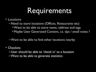 Requirements
• Locations
   – Need to store locations (Offices, Restaurants etc)
     • Want to be able to store name, address and tags
     • Maybe User Generated Content, i.e. tips / small notes ?

  – Want to be able to find other locations nearby

• Checkins
  – User should be able to ‘check in’ to a location
  – Want to be able to generate statistics
 