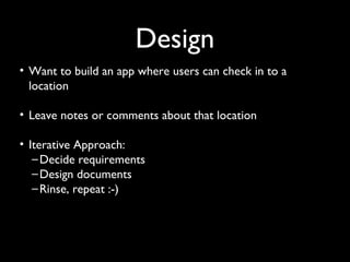 Design
• Want to build an app where users can check in to a
  location

• Leave notes or comments about that location

• Iterative Approach:
   – Decide requirements
   – Design documents
   – Rinse, repeat :-)
 