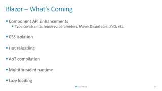 Blazor – What's Coming
 Component API Enhancements
 Type constraints, required parameters, IAsyncDisposable, SVG, etc.
 CSS isolation
 Hot reloading
 AoT compilation
 Multithreaded runtime
 Lazy loading
42
 