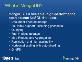 What is MongoDB?
• MongoDB is a scalable, high-performance,
 open source NoSQL database.
  •   Document-oriented storage
  •   Full index support - including geospatial
  •   Querying
  •   Fast in-place updates
  •   Map-Reduce and Aggregation
  •   Replication and high availability
  •   Horizontal scaling with auto-sharding
  •   GridFS
 