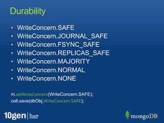 Durability
•   WriteConcern.SAFE
•   WriteConcern.JOURNAL_SAFE
•   WriteConcern.FSYNC_SAFE
•   WriteConcern.REPLICAS_SAFE
•   WriteConcern.MAJORITY
•   WriteConcern.NORMAL
•   WriteConcern.NONE

m.setWriteConcern(WriteConcern.SAFE);
coll.save(dbObj,WriteConcern.SAFE);
 