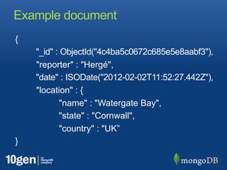 Example document
{
     "_id" :
ObjectId("4c4ba5c0672c685e5e8aabf3"),
     "reporter" : "Hergé",
     "date" : ISODate("2012-02-
02T11:52:27.442Z"),
     "location" : {
            "name" : "Watergate Bay",
            "state" : "Cornwall",
            "country" : "UK”
}
 