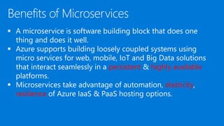  A microservice is software building block that does one
thing and does it well.
 Azure supports building loosely coupled systems using
micro services for web, mobile, IoT and Big Data solutions
that interact seamlessly in a persistent & highly available
platforms.
 Microservices take advantage of automation, elasticity,
resilience of Azure IaaS & PaaS hosting options.
 