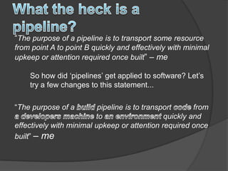 “The purpose of a pipeline is to transport some resource
from point A to point B quickly and effectively with minimal
upkeep or attention required once built” – me

    So how did „pipelines‟ get applied to software? Let‟s
    try a few changes to this statement...

“The purpose of a         pipeline is to transport      from
                         to                    quickly and
effectively with minimal upkeep or attention required once
built” – me
 