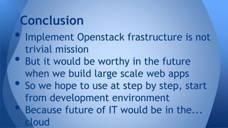 • Implement Openstack frastructure is not
trivial mission
• But it would be worthy in the future
when we build large scale web apps
• So we hope to use at step by step, start
from development environment
• Because future of IT would be in the...
cloud
Conclusion
 