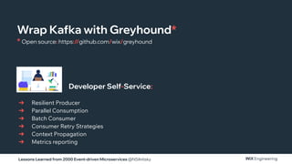 Lessons Learned from 2000 Event-driven Microservices @NSilnitsky
➔ Resilient Producer
➔ Parallel Consumption
➔ Batch Consumer
➔ Consumer Retry Strategies
➔ Context Propagation
➔ Metrics reporting
Developer Self-Service:
Wrap Kafka with Greyhound*
* Open source: https://github.com/wix/greyhound
 
