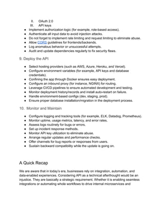 II.​ OAuth 2.0
III.​ API keys
●​ Implement authorization logic (for example, role-based access).
●​ Authenticate all input data to avoid injection attacks.
●​ Do not forget to implement rate limiting and request limiting to eliminate abuse.
●​ Allow CORS guidelines for frontends/backends.
●​ Log anomalous behavior or unsuccessful attempts.
●​ Audit and update dependencies regularly to fix security flaws.
9. Deploy the API
●​ Select hosting providers (such as AWS, Azure, Heroku, and Vercel).
●​ Configure environment variables (for example, API keys and database
credentials).
●​ Confining the app through Docker ensures easy deployment.
●​ Configure an inbound proxy (for instance, NGINX) for routing.
●​ Leverage CI/CD pipelines to ensure automated development and testing.
●​ Monitor deployment history/records and install auto-restart on failure.
●​ Handle environment-based configs (dev, staging, prod).
●​ Ensure proper database installation/migration in the deployment process.
10. Monitor and Maintain
●​ Configure logging and tracking tools (for example, ELK, Datadog, Prometheus).
●​ Monitor uptime, usage metrics, latency, and error rates.
●​ Assess logs routinely for bugs or errors.
●​ Set up incident response methods.
●​ Monitor API key utilization to eliminate abuse.
●​ Arrange regular updates and performance checks.
●​ Offer channels for bug reports or responses from users.
●​ Sustain backward compatibility while the update is going on.
A Quick Recap
We are aware that in today’s era, businesses rely on integration, automation, and
data-enabled experiences. Considering API as a technical afterthought would be an
injustice. They are basically a strategic requirement. Whether it is enabling seamless
integrations or automating whole workflows to drive internal microservices and
 