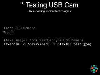 * Testing USB Cam
Resurrecting ancient technologies

#Test USB Camera
Lsusb

#Take images from RaspberryPi USB Camera
fswebcam -d /dev/video0 -r 640x480 test.jpeg

 