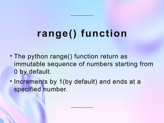 range() function
• The python range() function return as
immutable sequence of numbers starting from
0 by default.
• Increments by 1(by default) and ends at a
specified number.
 