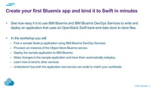 © IBM Corporation 4
Create your first Bluemix app and bind it to Swift in minutes
•  See how easy it is to use IBM Bluemix and IBM Bluemix DevOps Services to write and
deploy an application that uses an OpenStack Swift back-end data store to store files.
•  In the workshop you will:
–  Fork a sample Node.js application using IBM Bluemix DevOps Services.
–  Provision an instance of the Object Store Bluemix service.
–  Deploy the sample application to IBM Bluemix.
–  Make changes to the sample application and have them automatically redeploy.
–  Learn how to bind to other services.
–  Understand how both the application and service can scale to match your workloads.
 