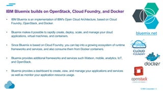© IBM Corporation 5
IBM Bluemix builds on OpenStack, Cloud Foundry, and Docker
•  IBM Bluemix is an implementation of IBM's Open Cloud Architecture, based on Cloud
Foundry, OpenStack, and Docker.
•  Bluemix makes it possible to rapidly create, deploy, scale, and manage your cloud
applications, virtual machines, and containers.
•  Since Bluemix is based on Cloud Foundry, you can tap into a growing ecosystem of runtime
frameworks and services, and also consume them from Docker containers.
•  Bluemix provides additional frameworks and services such Watson, mobile, analytics, IoT,
and OpenStack.
•  Bluemix provides a dashboard to create, view, and manage your applications and services
as well as monitor your application resource usage.
bluemix.net
 