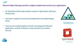 © IBM Corporation 8
Bluemix Object Storage provides a highly scalable back-end for your applications
•  An OpenStack Swift implementation hosted on highly elastic SoftLayer
infrastructure.
•  Has built-in support for provisioning independent and isolated object
stores.
•  There are two implementations of Swift, one designed for Bluemix
applications, another for Bluemix virtual machine and container
services
bit.ly/bm-os
 
