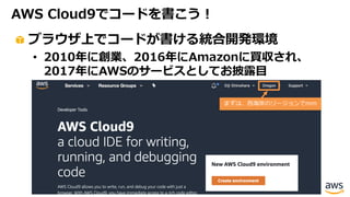 AWS Cloud9でコードを書こう！
ブラウザ上でコードが書ける統合開発環境
• 2010年に創業、2016年にAmazonに買収され、
2017年にAWSのサービスとしてお披露⽬
まずは、⻄海岸のリージョンでmm
 