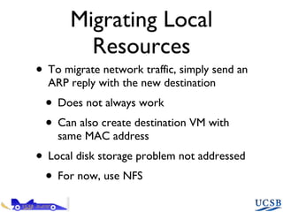 Migrating Local Resources To migrate network traffic, simply send an ARP reply with the new destination Does not always work Can also create destination VM with same MAC address Local disk storage problem not addressed For now, use NFS 