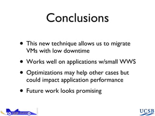 Conclusions This new technique allows us to migrate VMs with low downtime Works well on applications w/small WWS Optimizations may help other cases but could impact application performance Future work looks promising 