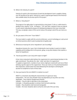 http://thebusinessanalystjobdescription.com
Page | 14
10. What is the Velocity of a sprint?
Velocity of a sprint is the total amount of work the development team is capable of doing
over the duration of the sprint. Velocity for a sprint is agreed upon based on the historical
data available about the previous sprint of the project.
11. What is a ‘Story Board’?
The progress of an agile project is represented by a story board. To do so, a white board is
divided in four columns ‘To do’, ‘In Progress’, 'Test’ and ‘Done’ and post It notes are placed
in each column indicating the progress of individual development item (user story/task).
This way, everybody is aware of the current status of the project and of the user stories as
well.
12. Are you aware of the term ‘Tracer Bullet’?
The tracer bullet is a spike with the current architecture, current technology set, and current
set of best practices which results in production of quality code.
13. What do we mean by the terms ‘Impediment’ and ‘ScrumBag’?
Impediment denotes the ‘cause’ that is hindering the team member to work to its fullest
capability and ScrumBag refers to the person, group, or any other blockers that could be a
factor for Impediment.
14. How do you define a user story with respect to Agile?
A User story is document which defines the requirement of a system/project/product in the
agile environment. They dictate the ‘who', 'what' and 'why' of a requirement.
To explain a requirement, a number of user stories might get created with each one of them
defining a specific aspect of the requirement. These user stories are the prioritized based on
their importance, broken down into tasks followed by the developers estimating the
duration of completion of each of these tasks.
15. Have you heard of the term INVEST in relation to scrum?
INVEST is a mnemonic describing the characteristics of a good user story:
Independent – The user story shouldn’t have any dependency on any other user story
Negotiable – They could be changed and reframed
Valuable – They are able to add value to the end product
Estimable – It should be possible to estimate them for better planning
Scalable – they should be small sized and manageable
Testable – the tester should be able to verify the end result of the user story
 