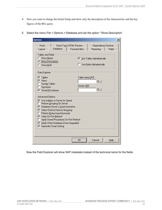 BusinessObjects Integration Kit for SAP - Crystal Reports 2008




   4.   Now you want to change the Initial Setup and show only the description of the characteristic and the key
        figures of the BEx query.


   5.   Select the menu File > Options > Database and set the option “‘Show Description’




        Now the Field Explorer will show SAP metadata instead of the technical name for the fields.




SAP DEVELOPER NETWORK | sdn.sap.com                            BUSINESS PROCESS EXPERT COMMUNITY | bpx.sap.com
© 2008 SAP AG                                                                                               24
 