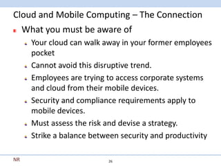 Cloud and Mobile Computing – The Connection
  What you must be aware of
     Your cloud can walk away in your former employees
     pocket
     Cannot avoid this disruptive trend.
     Employees are trying to access corporate systems
     and cloud from their mobile devices.
     Security and compliance requirements apply to
     mobile devices.
     Must assess the risk and devise a strategy.
     Strike a balance between security and productivity

NR                        26
 