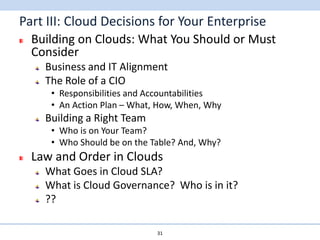 Part III: Cloud Decisions for Your Enterprise
  Building on Clouds: What You Should or Must
  Consider
    Business and IT Alignment
    The Role of a CIO
     • Responsibilities and Accountabilities
     • An Action Plan – What, How, When, Why
    Building a Right Team
     • Who is on Your Team?
     • Who Should be on the Table? And, Why?
  Law and Order in Clouds
    What Goes in Cloud SLA?
    What is Cloud Governance? Who is in it?
    ??

                             31
 
