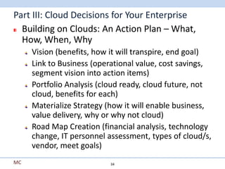Part III: Cloud Decisions for Your Enterprise
  Building on Clouds: An Action Plan – What,
  How, When, Why
     Vision (benefits, how it will transpire, end goal)
     Link to Business (operational value, cost savings,
     segment vision into action items)
     Portfolio Analysis (cloud ready, cloud future, not
     cloud, benefits for each)
     Materialize Strategy (how it will enable business,
     value delivery, why or why not cloud)
     Road Map Creation (financial analysis, technology
     change, IT personnel assessment, types of cloud/s,
     vendor, meet goals)
MC                        34
 