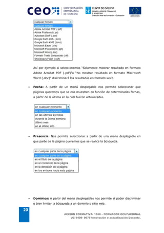 Así por ejemplo si seleccionamos “Solamente mostrar resultado en formato
         Adobe Acrobat PDF (.pdf)”o “No mostrar resultado en formato Miscrosoft
         Word (.doc)” discriminará los resultados en formato word.


     ·   Fecha: A partir de un menú desplegable nos permite seleccionar que
         páginas queremos que se nos muestren en función de determinadas fechas,
         a partir de la última en la cual fueron actualizadas.




     ·   Presencia: Nos permite seleccionar a partir de una menú desplegable en
         que parte de la página queremos que se realice la búsqueda.




     ·   Dominios: A partir del menú desplegables nos permite el poder discriminar
         o bien limitar la búsqueda a un dominio o sitio web.

20
                                ACCIÓN FORMATIVA: 1168 – FORMADOR OCUPACIONAL
                                    UC 9409- 0675 Innovación e actualización Docente.
 