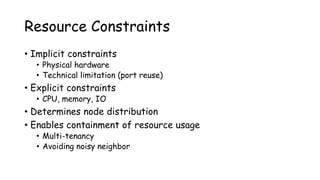 Resource Constraints
• Implicit constraints
• Physical hardware
• Technical limitation (port reuse)
• Explicit constraints
• CPU, memory, IO
• Determines node distribution
• Enables containment of resource usage
• Multi-tenancy
• Avoiding noisy neighbor
 