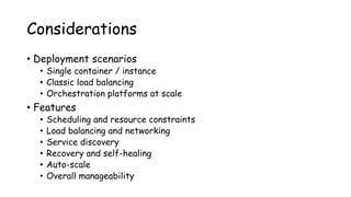 Considerations
• Deployment scenarios
• Single container / instance
• Classic load balancing
• Orchestration platforms at scale
• Features
• Scheduling and resource constraints
• Load balancing and networking
• Service discovery
• Recovery and self-healing
• Auto-scale
• Overall manageability
 