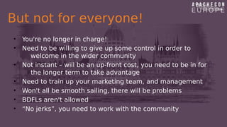 But not for everyone!
• You're no longer in charge!
• Need to be willing to give up some control in order to
welcome in the wider community
• Not instant – will be an up-front cost, you need to be in for
the longer term to take advantage
• Need to train up your marketing team, and management
• Won't all be smooth sailing, there will be problems
• BDFLs aren't allowed
• “No jerks”, you need to work with the community
 