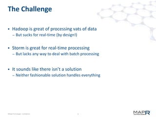 3©MapR Technologies - Confidential
The Challenge
 Hadoop is great of processing vats of data
– But sucks for real-time (by design!)
 Storm is great for real-time processing
– But lacks any way to deal with batch processing
 It sounds like there isn’t a solution
– Neither fashionable solution handles everything
 