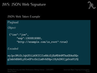 JWS: JSON Web Signature
JSON Web Token Example
Payload
Object:
{"iss":"joe",
"exp":1300819380,
"http://example.com/is_root":true}
Encoded:
eyJpc3MiOiJqb2UiLA0KICJleHAiOjEzMDA4MTkzODAsDQo
gImh0dHA6Ly9leGFtcGxlLmNvbS9pc19yb290Ijp0cnVlfQ
DevOps/Security and Web Performance Meetup Vienna - 23/03/2015 Javascript Object Signing & Encryption
Aaron Zauner 12/24
 