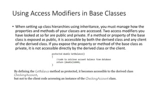 Using Access Modifiers in Base Classes
• When setting up class hierarchies using inheritance, you must manage how the
properties and methods of your classes are accessed. Two access modifiers you
have looked at so far are public and private. If a method or property of the base
class is exposed as public, it is accessible by both the derived class and any client
of the derived class. If you expose the property or method of the base class as
private, it is not accessible directly by the derived class or the client.
By defining the GetBalance method as protected, it becomes accessible to the derived class
CheckingAccount,
but not to the client code accessing an instance of the CheckingAccount class.
 