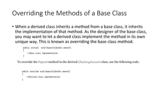Overriding the Methods of a Base Class
• When a derived class inherits a method from a base class, it inherits
the implementation of that method. As the designer of the base class,
you may want to let a derived class implement the method in its own
unique way. This is known as overriding the base class method.
To override the Deposit method in the derived CheckingAccount class, use the following code:
 