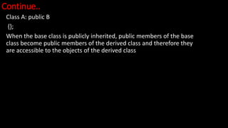 Continue..
Class A: public B
{};
When the base class is publicly inherited, public members of the base
class become public members of the derived class and therefore they
are accessible to the objects of the derived class
 