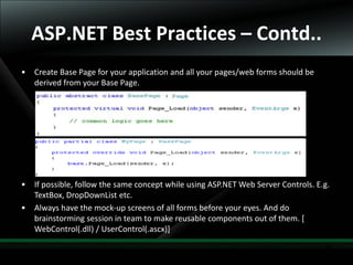30
ASP.NET Best Practices – Contd..
• Create Base Page for your application and all your pages/web forms should be
derived from your Base Page.
• If possible, follow the same concept while using ASP.NET Web Server Controls. E.g.
TextBox, DropDownList etc.
• Always have the mock-up screens of all forms before your eyes. And do
brainstorming session in team to make reusable components out of them. [
WebControl(.dll) / UserControl(.ascx)]
 