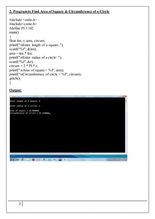 2. Program to Find Area of Square & Circumference of a Circle. 
#include <stdio.h> 
#include<conio.h> 
#define PI 3.142 
main() 
{ 
float len, r, area, circum; 
printf("nEnter length of a square: "); 
scanf("%f", &len); 
area = len * len; 
printf("nEnter radius of a circle: "); 
scanf("%f", &r); 
circum = 2 * PI * r; 
printf("nArea of square = %f", area); 
printf("nCircumference of circle = %f", circum); 
getch(); 
} 
Output: 
2 
 