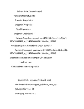 Mirror State: Snapmirrored
Relationship Status: Idle
Transfer Snapshot: Snapshot Progress: Total Progress: Snapshot Checkpoint: Newest Snapshot: snapmirror.b290138c-9aee-11e2-bbf1123478563412_4_2147484684.2013-04-04_160147
Newest Snapshot Timestamp: 04/04 16:01:47
Exported Snapshot: snapmirror.b290138c-9aee-11e2-bbf1123478563412_4_2147484684.2013-04-04_160147
Exported Snapshot Timestamp: 04/04 16:01:47
Healthy: true
Constituent Relationship: false

Source Path: netappu://vs2/vs2_root
Destination Path: netappu://vs2/vs2_root_dp2
Relationship Type: DP
Managing Vserver: vs2

 