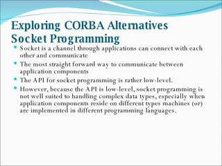 Exploring CORBA Alternatives  Socket Programming   Socket is a channel through applications can connect with each other and communicate  The most straight forward way to communicate between application components  The API for socket programming is rather low-level.  However, because the API is low-level, socket programming is not well suited to handling complex data types, especially when application components reside on different types machines (or) are implemented in different programming languages.  