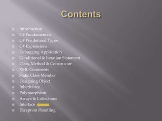  Introduction
 C# Fundamentals
 C# Pre defined Types
 C# Expressions
 Debugging Application
 Conditional & Iteration Statement
 Class, Method & Constructor
 XML Comments
 Static Class Member
 Designing Object
 Inheritance
 Polymorphism
 Arrays & Collections
 Interface
 Exception Handling
 