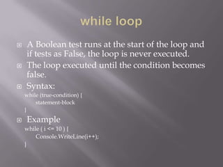  A Boolean test runs at the start of the loop and
if tests as False, the loop is never executed.
 The loop executed until the condition becomes
false.
 Syntax:
while (true-condition) {
statement-block
}
 Example
while ( i <= 10 ) {
Console.WriteLine(i++);
}
 