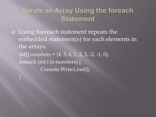  Using foreeach statement repeats the
embedded statement(s) for each elements in
the arrays.
int[] numbers = {4, 5, 6, 1, 2, 3, -2, -1, 0};
foreach (int i in numbers) {
Console.WriteLine(i);
}
 