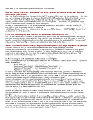 Note: Few of the references are taken from other sites/sources
How do I debug an ASP.NET application that wasn't written with Visual Studio.NET and that
doesn't use code-behind?
Start the DbgClr debugger that comes with the .NET Framework SDK, open the file containing the code
you want to debug, and set your breakpoints. Start the ASP.NET application. Go back to DbgClr, choose
Debug Processes from the Tools menu, and select aspnet_wp.exe from the list of processes. (If
aspnet_wp.exe doesn't appear in the list,check the "Show system processes" box.) Click the Attach
button to attach to aspnet_wp.exe and begin debugging.
Be sure to enable debugging in the ASPX file before debugging it with DbgClr. You can enable tell
ASP.NET to build debug executables by placing a
<%@ Page Debug="true" %> statement at the top of an ASPX file or a <COMPILATION debug="true"
/>statement in a Web.config file.
Can a user browsing my Web site read my Web.config or Global.asax files?
No. The <HTTPHANDLERS>section of Machine.config, which holds the master configuration settings for
ASP.NET, contains entries that map ASAX files, CONFIG files, and selected other file types to an HTTP
handler named HttpForbiddenHandler, which fails attempts to retrieve the associated file. You can modify
it by editing Machine.config or including an section in a local Web.config file.
What's the difference between Page.RegisterClientScriptBlock and Page.RegisterStartupScript?
RegisterClientScriptBlock is for returning blocks of client-side script containing functions.
RegisterStartupScript is for returning blocks of client-script not packaged in functions-in other words,
code that's to execute when the page is loaded. The latter positions script blocks near the end of the
document so elements on the page that the script interacts are loaded before the script runs.<%@
Reference Control="MyControl.ascx" %>
Is it necessary to lock application state before accessing it?
Only if you're performing a multistep update and want the update to be treated as an atomic operation.
Here's an example:
Application.Lock ();
Application["ItemsSold"] = (int) Application["ItemsSold"] + 1;
Application["ItemsLeft"] = (int) Application["ItemsLeft"] - 1;
Application.UnLock ();
By locking application state before updating it and unlocking it afterwards, you ensure that another
request being processed on another thread doesn't read application state at exactly the wrong time and
see an inconsistent view of it. If I update session state, should I lock it, too? Are concurrent accesses by
multiple requests executing on multiple threads a concern with session state?
Concurrent accesses aren't an issue with session state, for two reasons. One, it's unlikely that two
requests from the same user will overlap. Two, if they do overlap, ASP.NET locks down session state
during request processing so that two threads can't touch it at once. Session state is locked down when
the HttpApplication instance that's processing the request fires an AcquireRequestState event and
unlocked when it fires a ReleaseRequestState event.
Do ASP.NET forms authentication cookies provide any protection against replay attacks? Do they, for
example, include the client's IP address or anything else that would distinguish the real client from an
attacker?
No. If an authentication cookie is stolen, it can be used by an attacker. It's up to you to prevent this
from happening by using an encrypted communications channel (HTTPS). Authentication cookies issued as
session cookies, do, however,include a time-out valid that limits their lifetime. So a stolen session
cookie can only be used in replay attacks as long as the ticket inside the cookie is valid. The default time-
out interval is 30 minutes.You can change that by modifying the timeout attribute accompanying the
<forms> element in Machine.config or a local Web.config file. Persistent authentication cookies do not
time-out and therefore are a more serious security threat if stolen.
 