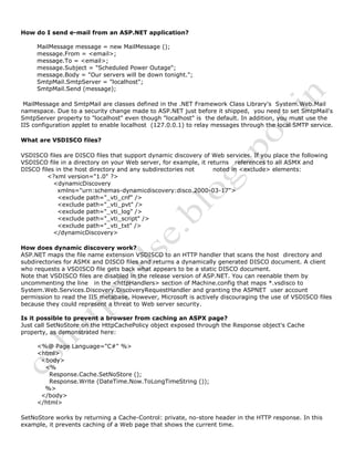 How do I send e-mail from an ASP.NET application?
MailMessage message = new MailMessage ();
message.From = <email>;
message.To = <email>;
message.Subject = "Scheduled Power Outage";
message.Body = "Our servers will be down tonight.";
SmtpMail.SmtpServer = "localhost";
SmtpMail.Send (message);
MailMessage and SmtpMail are classes defined in the .NET Framework Class Library's System.Web.Mail
namespace. Due to a security change made to ASP.NET just before it shipped, you need to set SmtpMail's
SmtpServer property to "localhost" even though "localhost" is the default. In addition, you must use the
IIS configuration applet to enable localhost (127.0.0.1) to relay messages through the local SMTP service.
What are VSDISCO files?
VSDISCO files are DISCO files that support dynamic discovery of Web services. If you place the following
VSDISCO file in a directory on your Web server, for example, it returns references to all ASMX and
DISCO files in the host directory and any subdirectories not noted in <exclude> elements:
<?xml version="1.0" ?>
<dynamicDiscovery
xmlns="urn:schemas-dynamicdiscovery:disco.2000-03-17">
<exclude path="_vti_cnf" />
<exclude path="_vti_pvt" />
<exclude path="_vti_log" />
<exclude path="_vti_script" />
<exclude path="_vti_txt" />
</dynamicDiscovery>
How does dynamic discovery work?
ASP.NET maps the file name extension VSDISCO to an HTTP handler that scans the host directory and
subdirectories for ASMX and DISCO files and returns a dynamically generated DISCO document. A client
who requests a VSDISCO file gets back what appears to be a static DISCO document.
Note that VSDISCO files are disabled in the release version of ASP.NET. You can reenable them by
uncommenting the line in the <httpHandlers> section of Machine.config that maps *.vsdisco to
System.Web.Services.Discovery.DiscoveryRequestHandler and granting the ASPNET user account
permission to read the IIS metabase. However, Microsoft is actively discouraging the use of VSDISCO files
because they could represent a threat to Web server security.
Is it possible to prevent a browser from caching an ASPX page?
Just call SetNoStore on the HttpCachePolicy object exposed through the Response object's Cache
property, as demonstrated here:
<%@ Page Language="C#" %>
<html>
<body>
<%
Response.Cache.SetNoStore ();
Response.Write (DateTime.Now.ToLongTimeString ());
%>
</body>
</html>
SetNoStore works by returning a Cache-Control: private, no-store header in the HTTP response. In this
example, it prevents caching of a Web page that shows the current time.
 