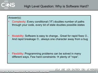High Level Question: Why is Software Hard? Answer(s): Complexity : Every conditional (“if”) doubles number of paths through your code, every bit of state doubles possible states Solution: reuse code with functions, avoid duplicate state variables Mutability : Software is easy to change.. Great for rapid fixes   .. And rapid breakage   .. always one character away from a bug Solution: tidy, readable code, easy to understand by inspection. Avoid code duplication; physically the same    logically the same Flexibility : Programming problems can be solved in many different ways. Few hard constraints    plenty of “rope”. Solution: discipline and idioms; don’t use all the rope 