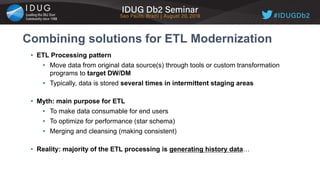 • ETL Processing pattern
• Move data from original data source(s) through tools or custom transformation
programs to target DW/DM
• Typically, data is stored several times in intermittent staging areas
• Myth: main purpose for ETL
• To make data consumable for end users
• To optimize for performance (star schema)
• Merging and cleansing (making consistent)
• Reality: majority of the ETL processing is generating history data…
Combining solutions for ETL Modernization
 