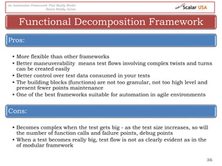 36
Pros:
• More flexible than other frameworks
• Better maneuverability means test flows involving complex twists and turns
can be created easily
• Better control over test data consumed in your tests
• The building blocks (functions) are not too granular, not too high level and
present fewer points maintenance
• One of the best frameworks suitable for automation in agile environments
Cons:
• Becomes complex when the test gets big - as the test size increases, so will
the number of function calls and failure points, debug points
• When a test becomes really big, test flow is not as clearly evident as in the
of modular framework
Functional Decomposition Framework
An Automation Framework That Really Works
Basivi Reddy Junna
 