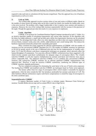 Area Time Efficient Scaling Free Rotation Mode Cordic Using Circular Trajectory
www.iosrjournals.org 13 | Page
required to take each term in calculation till they become insignificant. Thus this approach has a lot of hardware
requirements as well as it is slow.
2) Look up Table
The Lookup table approach involves storing values of sine and cosine at different angles. Based on
the number of values stored, the lookup table can be big or small, but clearly, the smaller the lookup table, more
is the error involved. The problem with a bigger lookup table is that it requires more memory and memory is
expensive. Moreover the size of the Lookup table increases exponentially with the increase in the precision of
the angle. Though this approach provides fast results it is very expensive to implement.
3) Cordic Algorithm
CORDIC is an acronym for Coordinate Rotation Digital Computer introduced by Jack E. Volder. It is
an iterative algorithm capable of calculating trigonometric and various other functions. In this algorithm with
the help of an adder/subtractor, a small look up table and a shifter the trigonometric functions can be calculated
very easily. The advantage that Cordic offers over other algorithms are that it does not require multiplication or
division blocks, instead it works only with a shifter, adder/subtractor and a small lookup table. This reduces the
hardware requirement drastically and provides reasonably good speed.
Many variations have been suggested for efficient implementation of CORDIC with less number of
iterations over the conventional CORDIC algorithm [4]–[11]. The number of CORDIC iterations are optimized
in [4]–[6] by greedy search at the cost of additional area and time for the implementation of variable scale-
factor. In [7] and [8] efficient scale-factor compensation techniques are proposed, which adversely affect the
latency/throughput of computation. Two area-time efficient CORDIC architectures have been suggested in [9],
which involve constant scale-factor multiplication for adequate range of convergence (RoC). The virtually
scale-free CORDIC in [10] also requires multiplication by constant scale-factor and relatively more area to
achieve respectable RoC. The enhanced scale-free CORDIC in [11] combines few conventional CORDIC
iterations with scaling-free CORDIC iterations for an efficient pipelined CORDIC implementation with
improved RoC. However, if used for recursive CORDIC architecture, combining two different types of
CORDIC iterations, degrades performance.
The low complexity technique for eliminating the scale factor is the use of Taylor series expansion.
The Scaling-Free CORDIC and modified scale-free CORDIC are techniques based on Taylor series approach.
The former suffers from low range of convergence (RoC) which renders it unsuitable for practical
applications, while the latter extends the RoC but introduces predictable but constant scale-factor of 1/ 2. The
other hardware efficient architectures require scale-factor compensations to extend the range of convergence to
the entire coordinate space.
Sequential/Iterative CORDIC
It requires Maximum number of Clock Cycles to calculate output, Minimum Clock Period per
iteration, Variable Shifters do not map well on certain FPGA’s due to high Fan-in.
Fig:1. Variable Shifters
 