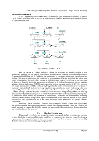 Area Time Efficient Scaling Free Rotation Mode Cordic Using Circular Trajectory
www.iosrjournals.org 14 | Page
Parallel/Cascaded CORDIC:
It has Combinational circuit More Delay, but processing time is reduced as compared to iterative
circuit. Shifters are of fixed shift, so they can be implemented in the wiring. Constants can be hardwired instead
of requiring storage space.
Fig.2. Parallel/Cascaded CORDIC
The key concept of CORDIC arithmetic is based on the simple and ancient principles of two-
dimensional geometry. But the iterative formulation of a computational algorithm for its implementation was
first described in 1959 by Jack E. Volder for the computation of trigonometric functions, multiplication and
division. This year therefore marks the completion of 50 years of the CORDIC algorithm. Not only a wide
variety of applications of CORDIC have emerged in the last 50 years, but also a lot of progress has been made
in the area of algorithm design and development of architectures for high performance and low-cost hardware
solutions of those applications. CORDIC-based computing received increased attention in 1971, by varying a
few simple parameters; it could be used as a single algorithm for unified implementation of a wide range of
elementary transcendental functions involving logarithms, exponentials, and square roots along with those
suggested by Volder. During the same time, Cochran benchmarked various algorithms, and showed that
CORDIC technique is a better choice for scientific calculator applications. The popularity of CORDIC was very
much enhanced thereafter primarily due to its potential for efficient and low-cost implementation of a large class
of applications which include: the generation of trigonometric, logarithmic and transcendental elementary
functions; complex number multiplication, eigen value computation, matrix inversion, solution of linear systems
and singular value decomposition (SVD) for signal processing, image processing, and general scientific
computation.
The name CORDIC stands for Coordinate Rotation Digital Computer. Volder [Vold59] developed
the underlying method of computing the rotation of a vector in a Cartesian coordinate system and evaluating the
length and angle of a vector. The CORDIC method was later expanded for multiplication, division, logarithm,
exponential and hyperbolic functions.
III. Pipelined Architecture
The principle of pipelining has emerged as a major architectural attribute of most present computer
systems .Pipelining is one form of imbedding parallelism or concurrency in a computer system. It refers to a
segmentation of a computational process (say, an instruction) into several sub processes which are executed by
dedicated autonomous units (facilities, pipelining segments)
 