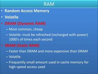 RAM
• Random Access Memory
• Volatile
• DRAM (Dynamic RAM)
– Most common, cheap
– Volatile: must be refreshed (recharged with power)
1000’s of times each second
• SRAM (Static RAM)
– Faster than DRAM and more expensive than DRAM
– Volatile
– Frequently small amount used in cache memory for
high-speed access used
 