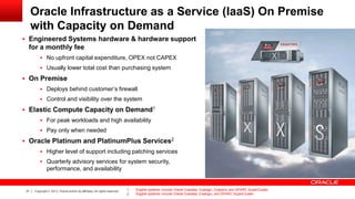 Oracle Infrastructure as a Service (IaaS) On Premise
with Capacity on Demand
 Engineered Systems hardware & hardware support

for a monthly fee
 No upfront capital expenditure, OPEX not CAPEX
 Usually lower total cost than purchasing system

 On Premise
 Deploys behind customer’s firewall
 Control and visibility over the system

 Elastic Compute Capacity on Demand1
 For peak workloads and high availability
 Pay only when needed

 Oracle Platinum and PlatinumPlus Services2
 Higher level of support including patching services
 Quarterly advisory services for system security,

performance, and availability

21

Copyright © 2013, Oracle and/or its affiliates. All rights reserved.

1.
2.

Eligible systems include Oracle Exadata, Exalogic, Exalytics and SPARC SuperCluster.
Eligible systems include Oracle Exadata, Exalogic, and SPARC SuperCluster.

 