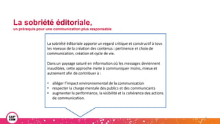 La sobriété éditoriale,
un prérequis pour une communication plus responsable
3
Écriture en langage clair
La sobriété éditoriale apporte un regard critique et constructif à tous
les niveaux de la création des contenus : pertinence et choix de
communication, création et cycle de vie.
Dans un paysage saturé en information où les messages deviennent
inaudibles, cette approche invite à communiquer moins, mieux et
autrement afin de contribuer à :
• alléger l’impact environnemental de la communication
• respecter la charge mentale des publics et des communicants
• augmenter la performance, la visibilité et la cohérence des actions
de communication.
 